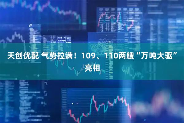 天创优配 气势拉满！109、110两艘“万吨大驱”亮相