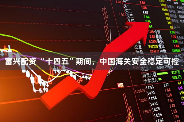 富兴配资 “十四五”期间，中国海关安全稳定可控