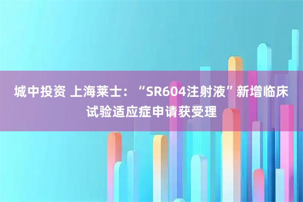 城中投资 上海莱士：“SR604注射液”新增临床试验适应症申请获受理