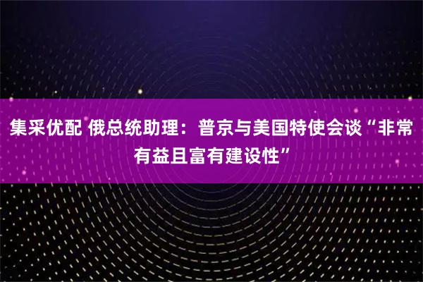 集采优配 俄总统助理：普京与美国特使会谈“非常有益且富有建设性”