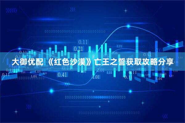 大御优配 《红色沙漠》亡王之誓获取攻略分享