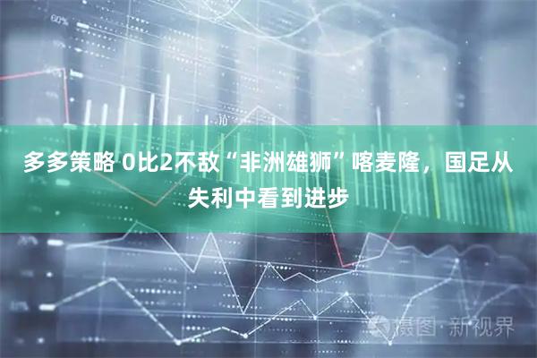 多多策略 0比2不敌“非洲雄狮”喀麦隆，国足从失利中看到进步