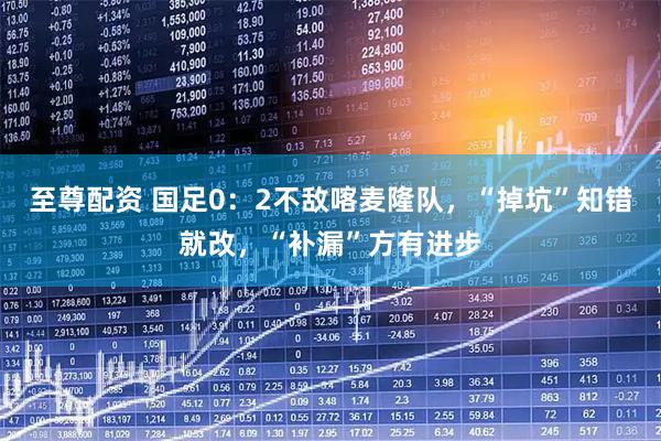 至尊配资 国足0：2不敌喀麦隆队，“掉坑”知错就改，“补漏”方有进步
