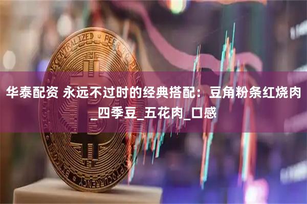 华泰配资 永远不过时的经典搭配：豆角粉条红烧肉_四季豆_五花肉_口感
