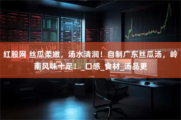 红股网 丝瓜柔嫩，汤水清润！自制广东丝瓜汤，岭南风味十足！_口感_食材_汤品更
