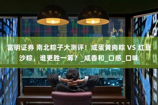富明证券 南北粽子大测评！咸蛋黄肉粽 VS 红豆沙粽，谁更胜一筹？_咸香和_口感_口味