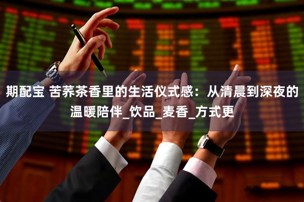 期配宝 苦荞茶香里的生活仪式感：从清晨到深夜的温暖陪伴_饮品_麦香_方式更