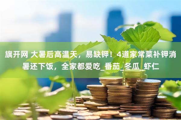 旗开网 大暑后高温天，易缺钾！4道家常菜补钾消暑还下饭，全家都爱吃_番茄_冬瓜_虾仁