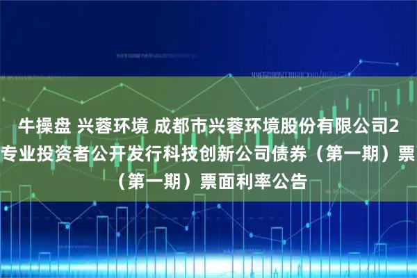 牛操盘 兴蓉环境 成都市兴蓉环境股份有限公司2025年面向专业投资者公开发行科技创新公司债券（第一期）票面利率公告
