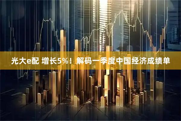 光大e配 增长5%！解码一季度中国经济成绩单