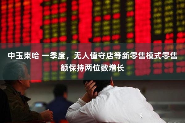 中玉束哈 一季度，无人值守店等新零售模式零售额保持两位数增长