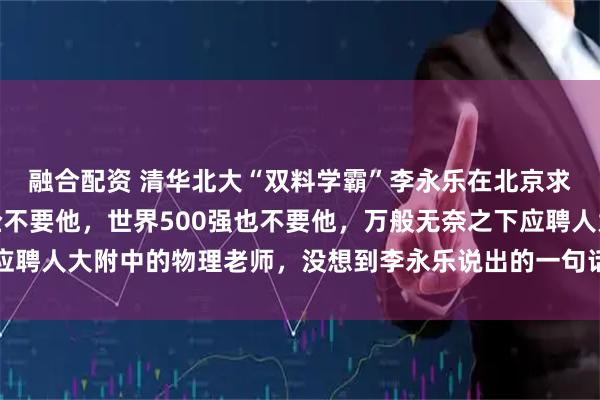 融合配资 清华北大“双料学霸”李永乐在北京求职时，屡屡碰壁，外企不要他，世界500强也不要他，万般无奈之下应聘人大附中的物理老师，没想到李永乐说出的一句话，让校长记了一辈子