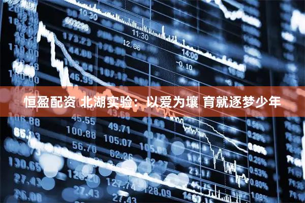 恒盈配资 北湖实验：以爱为壤 育就逐梦少年