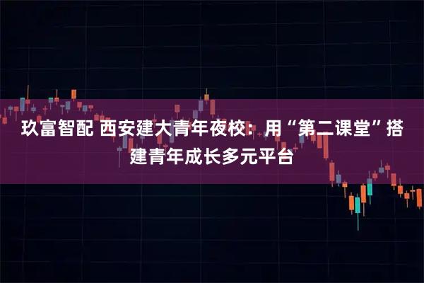 玖富智配 西安建大青年夜校：用“第二课堂”搭建青年成长多元平台