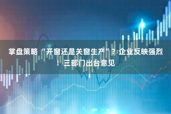掌盘策略 “开窗还是关窗生产”？企业反映强烈！三部门出台意见