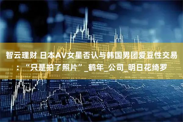 智云理财 日本AV女星否认与韩国男团爱豆性交易：“只是拍了照片”_鹤年_公司_明日花绮罗