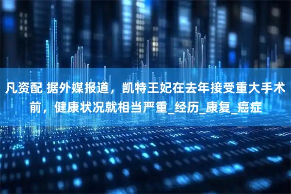 凡资配 据外媒报道，凯特王妃在去年接受重大手术前，健康状况就相当严重_经历_康复_癌症