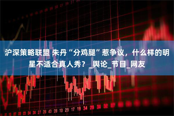 沪深策略联盟 朱丹“分鸡腿”惹争议，什么样的明星不适合真人秀？_舆论_节目_网友
