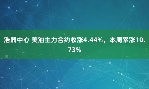 浩鼎中心 美油主力合约收涨4.44%，本周累涨10.73%