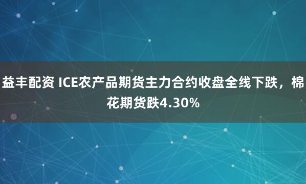 益丰配资 ICE农产品期货主力合约收盘全线下跌，棉花期货跌4.30%