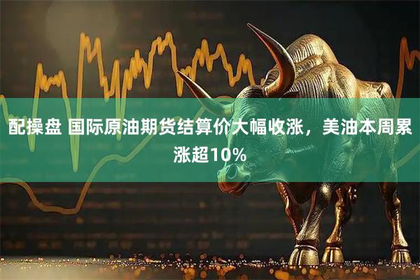 配操盘 国际原油期货结算价大幅收涨，美油本周累涨超10%