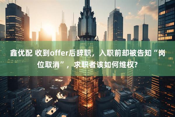 鑫优配 收到offer后辞职，入职前却被告知“岗位取消”，求职者该如何维权?