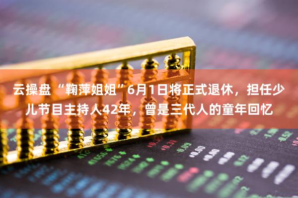 云操盘 “鞠萍姐姐”6月1日将正式退休，担任少儿节目主持人42年，曾是三代人的童年回忆