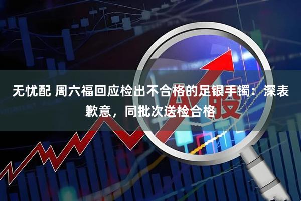 无忧配 周六福回应检出不合格的足银手镯：深表歉意，同批次送检合格