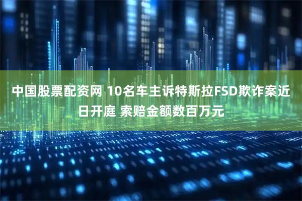 中国股票配资网 10名车主诉特斯拉FSD欺诈案近日开庭 索赔金额数百万元