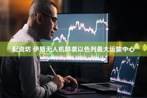 配资坊 伊朗无人机群袭以色列最大运输中心