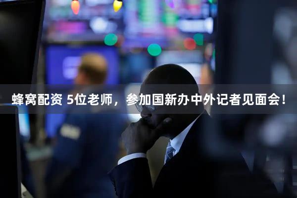 蜂窝配资 5位老师，参加国新办中外记者见面会！