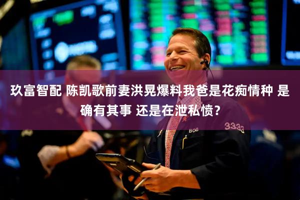 玖富智配 陈凯歌前妻洪晃爆料我爸是花痴情种 是确有其事 还是在泄私愤？