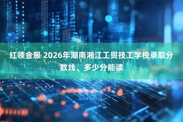 红领金服 2026年湖南湘江工贸技工学校录取分数线、多少分能读