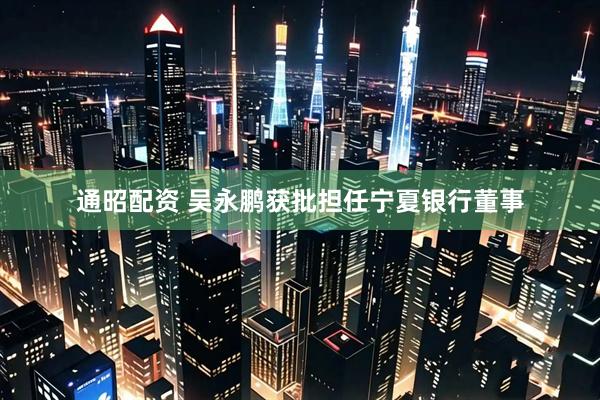 通昭配资 吴永鹏获批担任宁夏银行董事