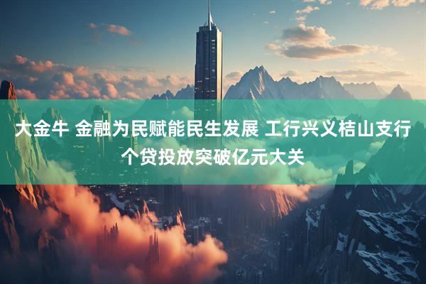 大金牛 金融为民赋能民生发展 工行兴义桔山支行个贷投放突破亿元大关
