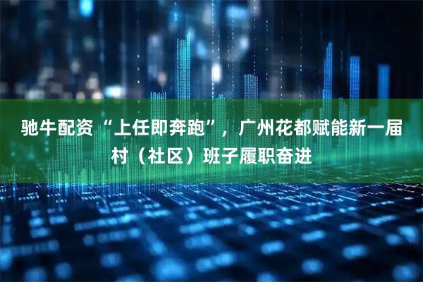 驰牛配资 “上任即奔跑”，广州花都赋能新一届村（社区）班子履职奋进