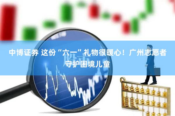 中博证券 这份“六一”礼物很暖心！广州志愿者守护困境儿童