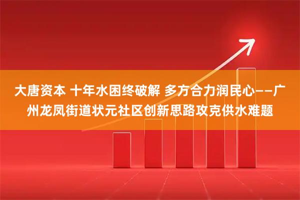 大唐资本 十年水困终破解 多方合力润民心——广州龙凤街道状元社区创新思路攻克供水难题