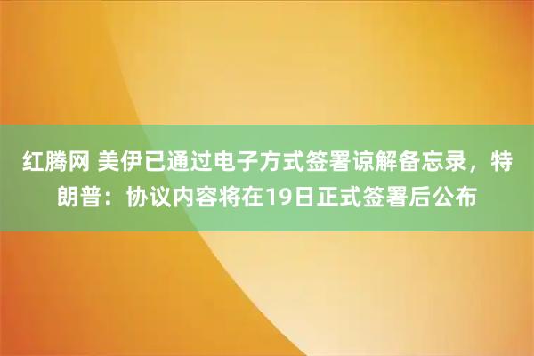 红腾网 美伊已通过电子方式签署谅解备忘录，特朗普：协议内容将在19日正式签署后公布