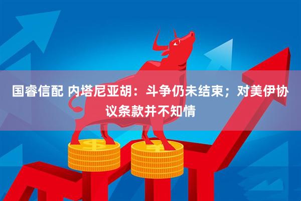 国睿信配 内塔尼亚胡:斗争仍未结束;对美伊协议条款并不知情