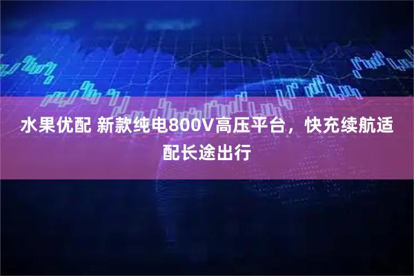 水果优配 新款纯电800V高压平台，快充续航适配长途出行