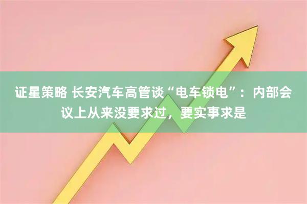 证星策略 长安汽车高管谈“电车锁电”：内部会议上从来没要求过，要实事求是