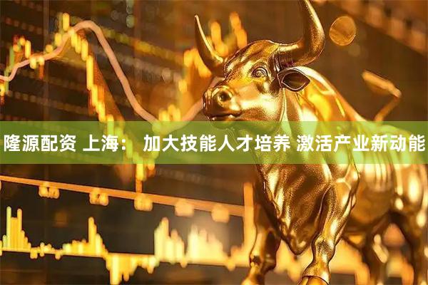 隆源配资 上海： 加大技能人才培养 激活产业新动能